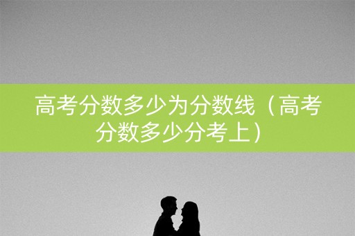 高考分数多少为分数线（高考分数多少分考上）