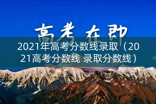 2021年高考分数线录取（2021高考分数线 录取分数线）