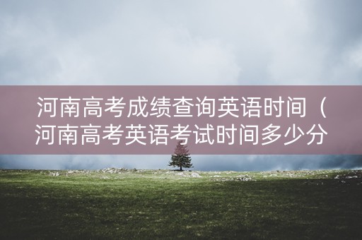 河南高考成绩查询英语时间（河南高考英语考试时间多少分钟）