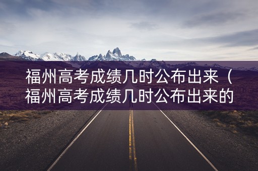 福州高考成绩几时公布出来（福州高考成绩几时公布出来的）