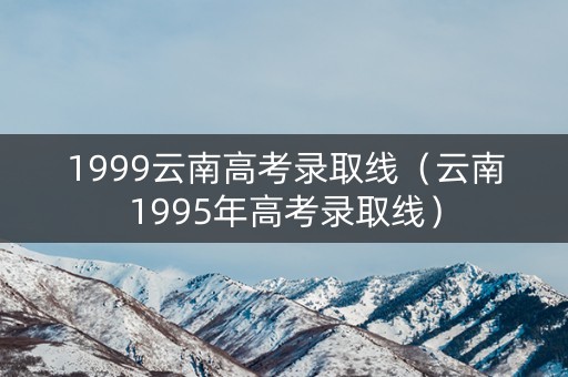 1999云南高考录取线（云南1995年高考录取线）