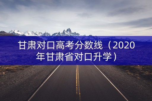 甘肃对口高考分数线（2020年甘肃省对口升学）