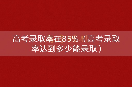 高考录取率在85%（高考录取率达到多少能录取）