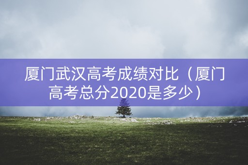 厦门武汉高考成绩对比（厦门高考总分2020是多少）
