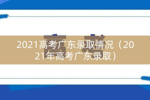 2021高考广东录取情况（2021年高考广东录取）