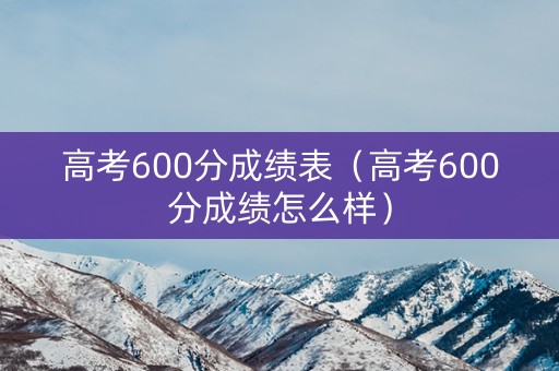 高考600分成绩表(高考600分成绩怎么样) 高考600分成绩表(高考600分成绩怎么样)