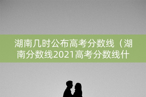 湖南几时公布高考分数线(湖南分数线2021高考分数线什么时候出) 湖南几时公布高考分数线(湖南分数线2021高考分数线什么时候出)