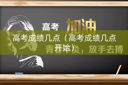 高考成绩几点（高考成绩几点开始）