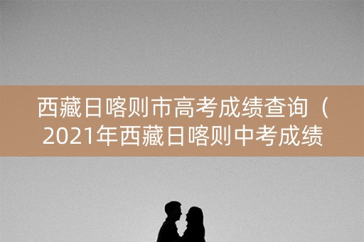 西藏日喀则市高考成绩查询（2021年西藏日喀则中考成绩公布时间）