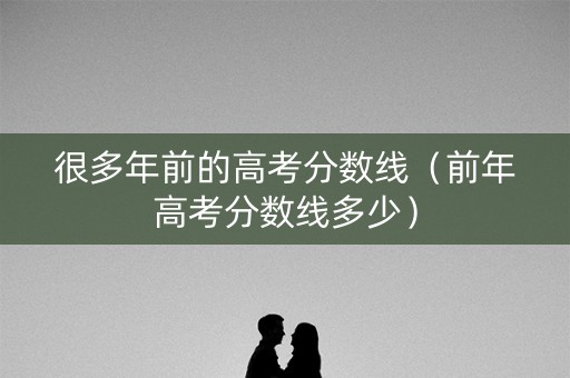 很多年前的高考分数线（前年高考分数线多少）