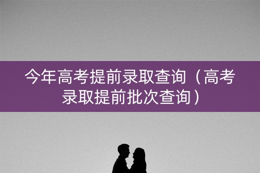 今年高考提前录取查询（高考录取提前批次查询）