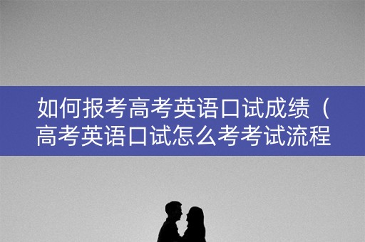 如何报考高考英语口试成绩(高考英语口试怎么考考试流程是什么) 如何报考高考英语口试成绩(高考英语口试怎么考考试流程是什么)