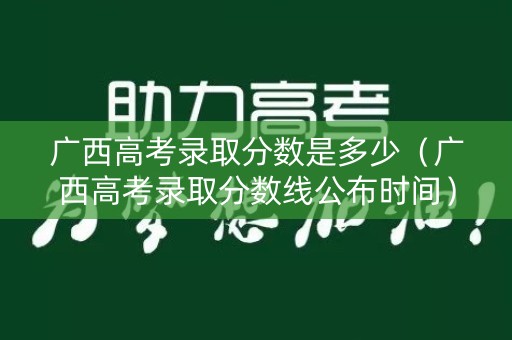 广西高考录取分数是多少（广西高考录取分数线公布时间）