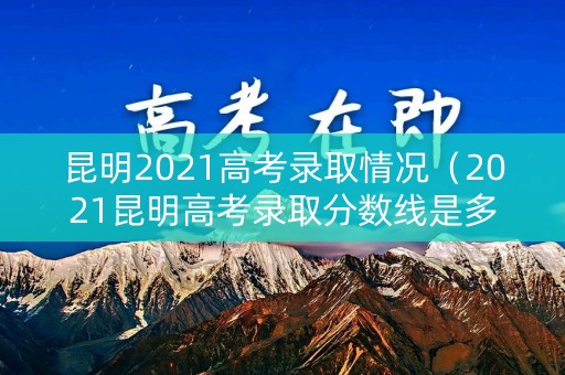 昆明2021高考录取情况（2021昆明高考录取分数线是多少）