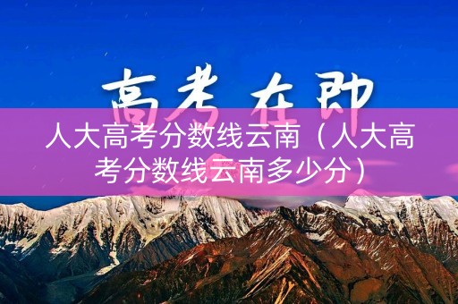 人大高考分数线云南（人大高考分数线云南多少分）