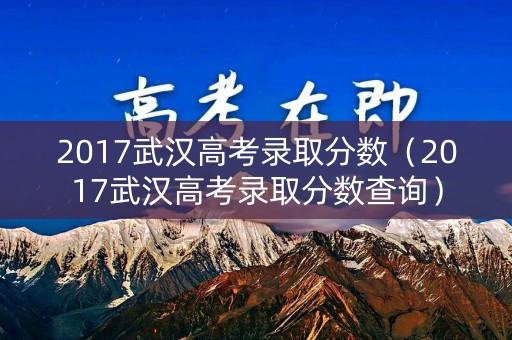 2017武汉高考录取分数（2017武汉高考录取分数查询）