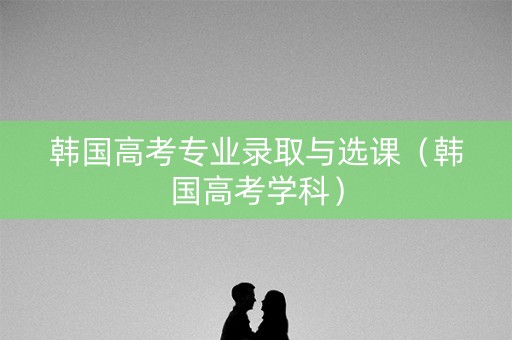 韩国高考专业录取与选课（韩国高考学科）