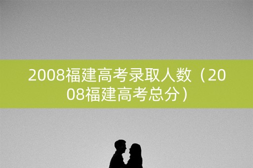 2008福建高考录取人数（2008福建高考总分）