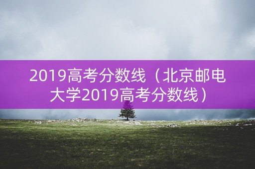 2019高考分数线(北京邮电大学2019高考分数线) 2019高考分数线(北京邮电大学2019高考分数线)