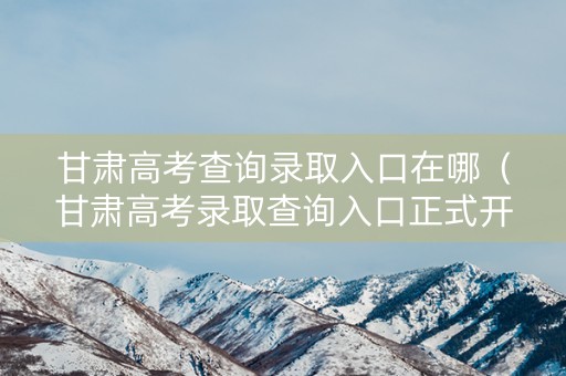 甘肃高考查询录取入口在哪（甘肃高考录取查询入口正式开放）