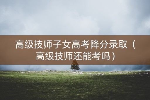 高级技师子女高考降分录取(高级技师还能考吗) 高级技师子女高考降分录取(高级技师还能考吗)