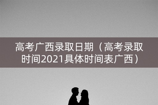 高考广西录取日期（高考录取时间2021具体时间表广西）