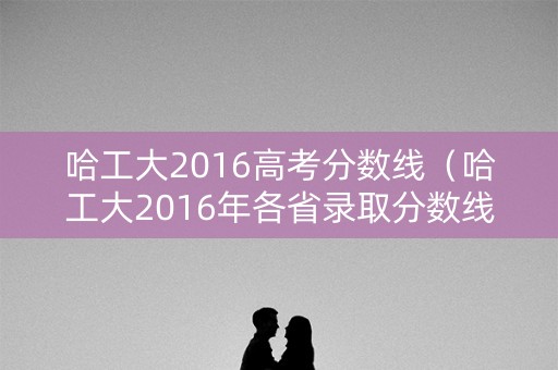 哈工大2016高考分数线(哈工大2016年各省录取分数线) 哈工大2016高考分数线(哈工大2016年各省录取分数线)