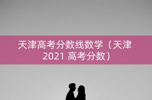 天津高考分数线数学（天津 2021 高考分数）