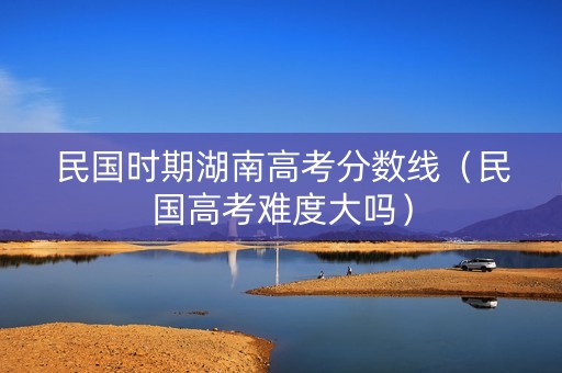 民国时期湖南高考分数线（民国高考难度大吗）
