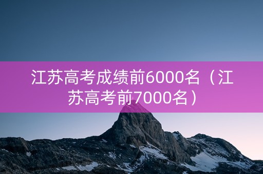 江苏高考成绩前6000名（江苏高考前7000名）