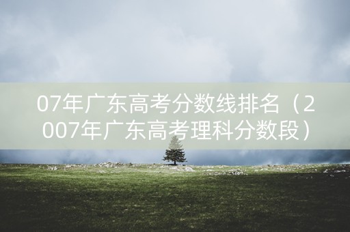 07年广东高考分数线排名（2007年广东高考理科分数段）