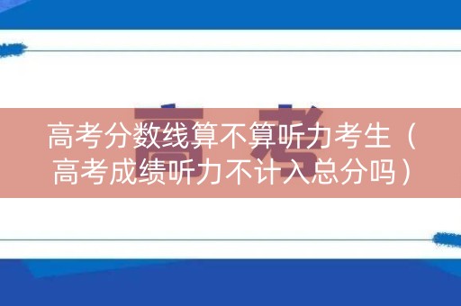 高考分数线算不算听力考生(高考成绩听力不计入总分吗) 高考分数线算不算听力考生(高考成绩听力不计入总分吗)