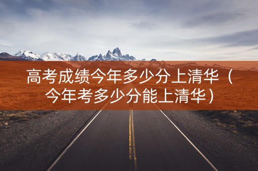 高考成绩今年多少分上清华（今年考多少分能上清华）