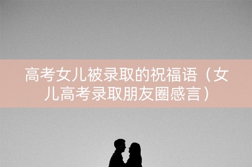 高考女儿被录取的祝福语（女儿高考录取朋友圈感言）