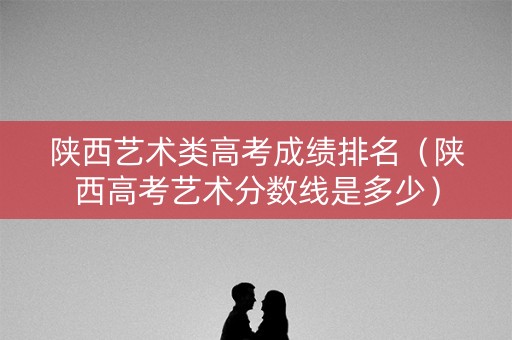 陕西艺术类高考成绩排名（陕西高考艺术分数线是多少）