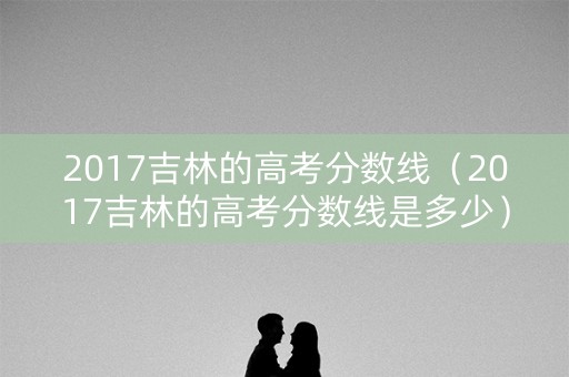 2017吉林的高考分数线（2017吉林的高考分数线是多少）