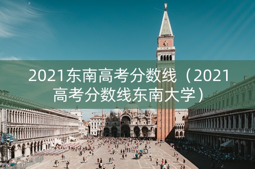 2021东南高考分数线（2021高考分数线东南大学）