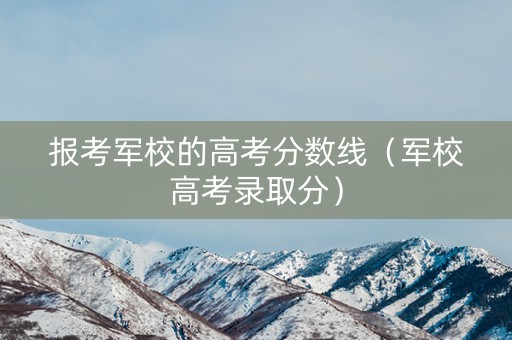 报考军校的高考分数线(军校高考录取分) 报考军校的高考分数线(军校高考录取分)