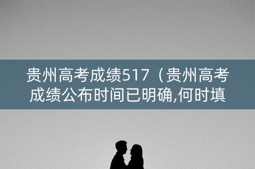 贵州高考成绩517（贵州高考成绩公布时间已明确,何时填报志愿?）