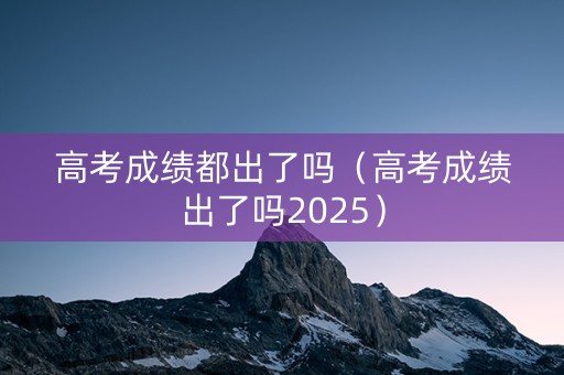 高考成绩都出了吗（高考成绩出了吗2025）