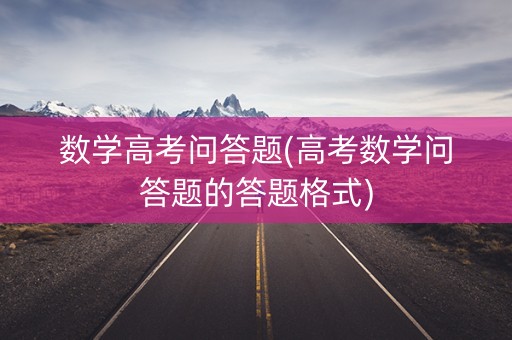 数学高考问答题(高考数学问答题的答题格式) 数学高考问答题(高考数学问答题的答题格式)