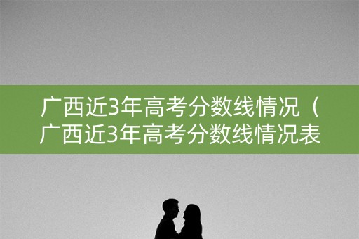 广西近3年高考分数线情况（广西近3年高考分数线情况表）