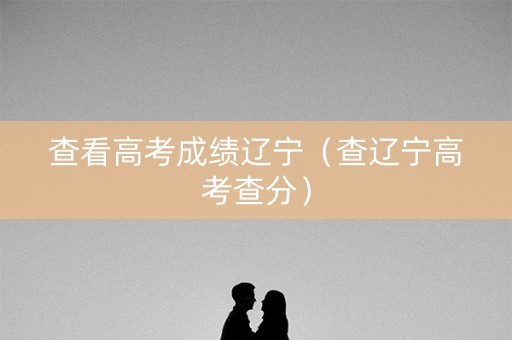 查看高考成绩辽宁(查辽宁高考查分) 查看高考成绩辽宁(查辽宁高考查分)