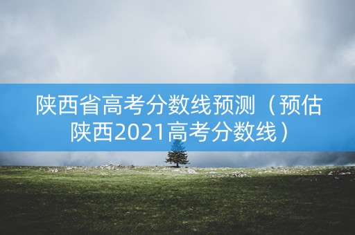 陕西省高考分数线预测(预估陕西2021高考分数线) 陕西省高考分数线预测(预估陕西2021高考分数线)