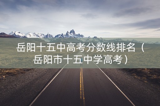 岳阳十五中高考分数线排名(岳阳市十五中学高考) 岳阳十五中高考分数线排名(岳阳市十五中学高考)