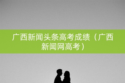 广西新闻头条高考成绩(广西新闻网高考) 广西新闻头条高考成绩(广西新闻网高考)