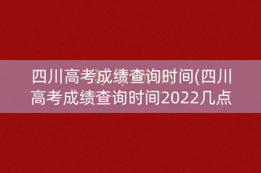 四川高考成绩查询时间(四川高考成绩查询时间2022几点)