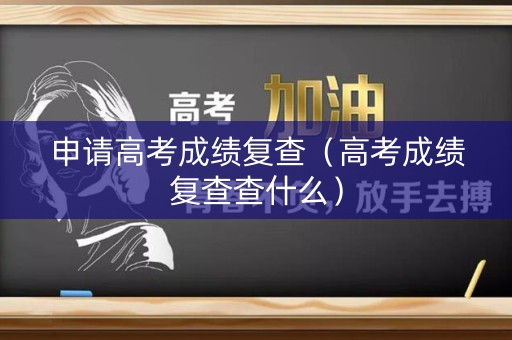 申请高考成绩复查（高考成绩复查查什么）