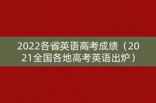 2022各省英语高考成绩（2021全国各地高考英语出炉）
