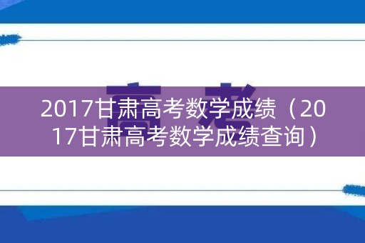 2017甘肃高考数学成绩(2017甘肃高考数学成绩查询) 2017甘肃高考数学成绩(2017甘肃高考数学成绩查询)